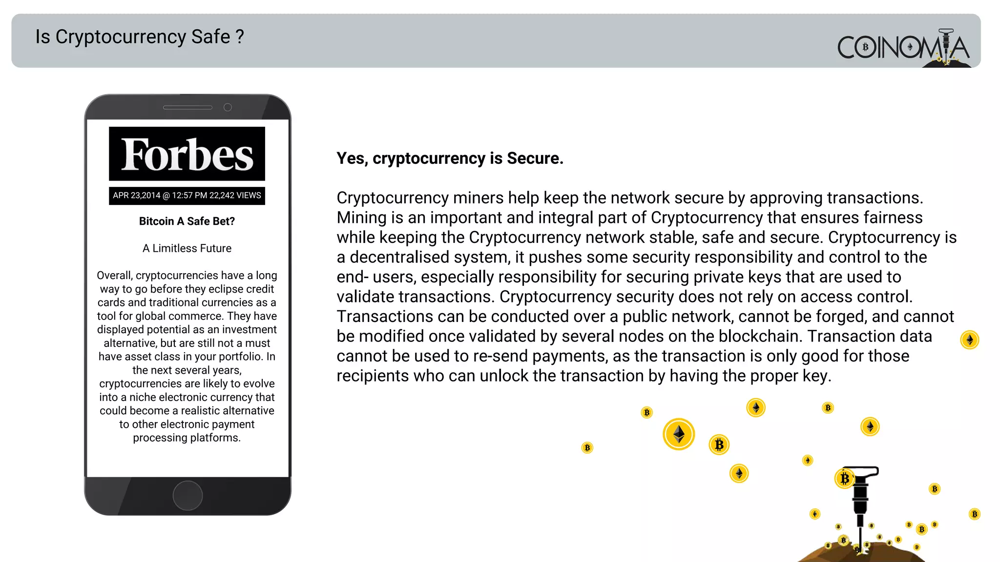 Bitcoin A Safe Bet?
A Limitless Future
Overall, cryptocurrencies have a long
way to go before they eclipse credit
cards and traditional currencies as a
tool for global commerce. They have
displayed potential as an investment
alternative, but are still not a must
have asset class in your portfolio. In
the next several years,
cryptocurrencies are likely to evolve
into a niche electronic currency that
could become a realistic alternative
to other electronic payment
processing platforms.
Is Cryptocurrency Safe ?
Yes, cryptocurrency is Secure.
Cryptocurrency miners help keep the network secure by approving transactions.
Mining is an important and integral part of Cryptocurrency that ensures fairness
while keeping the Cryptocurrency network stable, safe and secure. Cryptocurrency is
a decentralised system, it pushes some security responsibility and control to the
end­ users, especially responsibility for securing private keys that are used to
validate transactions. Cryptocurrency security does not rely on access control.
Transactions can be conducted over a public network, cannot be forged, and cannot
be modified once validated by several nodes on the blockchain. Transaction data
cannot be used to re-send payments, as the transaction is only good for those
recipients who can unlock the transaction by having the proper key.
APR 23,2014 @ 12:57 PM 22,242 VIEWS
 