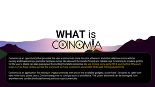 WHAT is
Coinomia is an opportunity that provides the user a platform to mine bitcoins, ethereum and other alternate coins without
owning and maintaining a complex hardware setup. We also sell the most efficient and reliable rigs for mining to produce profits
for the users. Users can also gain power by inviting friends to coinomia. We are mining since early 2014, even before Ethereum
was Live ! we have centers across the world and we have invested in latest ASIC chips and mining equipments.
Coinomia is an application for mining in cryptocurrencies with any of the available gadgets, a user have. Designed to cater both
new miners and power users, Coinomia requires no configuration at any device. The power allotment can be managed from
anywhere and can be distributed among various cryptocurrencies.
 