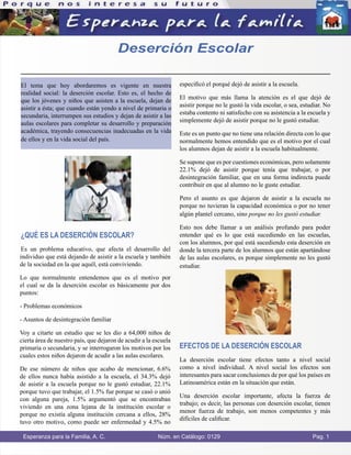 El tema que hoy abordaremos es vigente en nuestra
realidad social: la deserción escolar. Esto es, el hecho de
que los jóvenes y niños que asisten a la escuela, dejan de
asistir a ésta; que cuando están yendo a nivel de primaria o
secundaria, interrumpen sus estudios y dejan de asistir a las
aulas escolares para completar su desarrollo y preparación
académica, trayendo consecuencias inadecuadas en la vida
de ellos y en la vida social del país.
¿QUÉ ES LA DESERCIÓN ESCOLAR?
Es un problema educativo, que afecta el desarrollo del
individuo que está dejando de asistir a la escuela y también
de la sociedad en la que aquél, está conviviendo.
Lo que normalmente entendemos que es el motivo por
el cual se da la deserción escolar es básicamente por dos
puntos:
- Problemas económicos
- Asuntos de desintegración familiar
Voy a citarte un estudio que se les dio a 64,000 niños de
cierta área de nuestro país, que dejaron de acudir a la escuela
primaria o secundaria, y se interrogaron los motivos por los
cuales estos niños dejaron de acudir a las aulas escolares.
De ese número de niños que acabo de mencionar, 6.6%
de ellos nunca había asistido a la escuela, el 34.3% dejó
de asistir a la escuela porque no le gustó estudiar, 22.1%
porque tuvo que trabajar, el 1.5% fue porque se casó o unió
con alguna pareja, 1.5% argumentó que se encontraban
viviendo en una zona lejana de la institución escolar o
porque no existía alguna institución cercana a ellos, 28%
tuvo otro motivo, como puede ser enfermedad y 4.5% no
especiﬁcó el porqué dejó de asistir a la escuela.
El motivo que más llama la atención es el que dejó de
asistir porque no le gustó la vida escolar, o sea, estudiar. No
estaba contento ni satisfecho con su asistencia a la escuela y
simplemente dejó de asistir porque no le gustó estudiar.
Este es un punto que no tiene una relación directa con lo que
normalmente hemos entendido que es el motivo por el cual
los alumnos dejan de asistir a la escuela habitualmente.
Se supone que es por cuestiones económicas, pero solamente
22.1% dejó de asistir porque tenía que trabajar, o por
desintegración familiar, que en una forma indirecta puede
contribuir en que al alumno no le guste estudiar.
Pero el asunto es que dejaron de asistir a la escuela no
porque no tuvieran la capacidad económica o por no tener
algún plantel cercano, sino porque no les gustó estudiar.
Esto nos debe llamar a un análisis profundo para poder
entender qué es lo que está sucediendo en las escuelas,
con los alumnos, por qué está sucediendo esta deserción en
donde la tercera parte de los alumnos que están apartándose
de las aulas escolares, es porque simplemente no les gustó
estudiar.
EFECTOS DE LA DESERCIÓN ESCOLAR
La deserción escolar tiene efectos tanto a nivel social
como a nivel individual. A nivel social los efectos son
interesantes para sacar conclusiones de por qué los países en
Latinoamérica están en la situación que están.
Una deserción escolar importante, afecta la fuerza de
trabajo; es decir, las personas con deserción escolar, tienen
menor fuerza de trabajo, son menos competentes y más
difíciles de caliﬁcar.
Esperanza para la Familia, A. C. Núm. en Catálogo: 0129 Pag. 1
Deserción Escolar
 