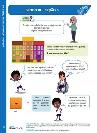 O metro quadrado (m²) é uma unidade padrão
de medida de área.
Veja as situações abaixo.
O tamanho do
apartamento é 50 m².
Isso é muito ou pouco?
Yan! Yan! Veja o prédio onde vou
morar, todo novinho! Será que
teremos espaço para brincar?
Hummm... Então é
como se no meu novo
apartamento tivesse
50 quadrados de 1m².
U m m e t r o
quadrado é a área
de um quadrado
com 1 metro de
lado.
1 m²
1 m
1 m
BLOCO III - SEÇÃO 3
HABILIDADE: Resolver e elaborar problemas envolvendo medidas das grandezas comprimento, área, massa,
tempo, temperatura e capacidade, recorrendo a transformações entre as unidades mais usuais em contextos
socioculturais.
HABILIDADE: Resolver problemas que envolvam área de figuras planas.
Vendo apartamento no 3º andar, com 2 quartos,
cozinha, sala, varanda e banheiro.
O apartamento tem 50 m².
100
MATEMÁTICA
·
MATERIAL
COMPLEMENTAR
/
2023
·
5
o
ANO
 