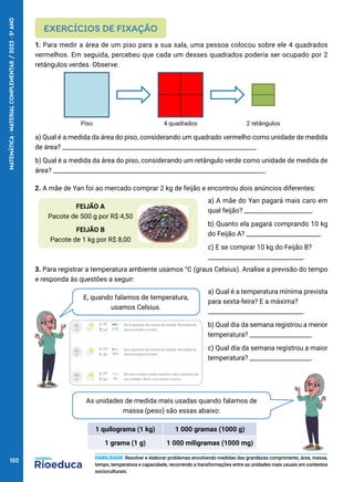 FEIJÃO A
Pacote de 500 g por R$ 4,50
FEIJÃO B
Pacote de 1 kg por R$ 8,00
As unidades de medida mais usadas quando falamos de
massa (peso) são essas abaixo:
2. A mãe de Yan foi ao mercado comprar 2 kg de feijão e encontrou dois anúncios diferentes:
a) A mãe do Yan pagará mais caro em
qual feijão? ______________________.
b) Quanto ela pagará comprando 10 kg
do Feijão A? ________________________.
c) E se comprar 10 kg do Feijão B?
_______________________________.
E, quando falamos de temperatura,
usamos Celsius.
a) Qual é a temperatura mínima prevista
para sexta-feira? E a máxima?
_______________________________.
b) Qual dia da semana registrou a menor
temperatura? ____________________.
c) Qual dia da semana registrou a maior
temperatura? ____________________.
1. Para medir a área de um piso para a sua sala, uma pessoa colocou sobre ele 4 quadrados
vermelhos. Em seguida, percebeu que cada um desses quadrados poderia ser ocupado por 2
retângulos verdes. Observe:
a) Qual é a medida da área do piso, considerando um quadrado vermelho como unidade de medida
de área? _______________________________________________________________.
b) Qual é a medida da área do piso, considerando um retângulo verde como unidade de medida de
área? _____________________________________________________________________.
EXERCÍCIOS DE FIXAÇÃO
HABILIDADE: Resolver e elaborar problemas envolvendo medidas das grandezas comprimento, área, massa,
tempo, temperatura e capacidade, recorrendo a transformações entre as unidades mais usuais em contextos
socioculturais.
Piso 2 retângulos
4 quadrados
3. Para registrar a temperatura ambiente usamos °C (graus Celsius). Analise a previsão do tempo
e responda às questões a seguir:
1 quilograma (1 kg) 1 000 gramas (1000 g)
1 grama (1 g) 1 000 miligramas (1000 mg)
102
MATEMÁTICA
·
MATERIAL
COMPLEMENTAR
/
2023
·
5
o
ANO
 