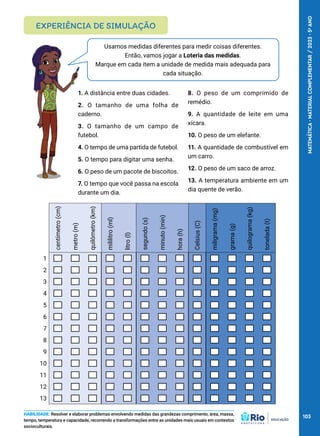 Usamos medidas diferentes para medir coisas diferentes.
Então, vamos jogar a Loteria das medidas.
Marque em cada item a unidade de medida mais adequada para
cada situação.
1. A distância entre duas cidades.
2. O tamanho de uma folha de
caderno.
3. O tamanho de um campo de
futebol.
4. O tempo de uma partida de futebol.
5. O tempo para digitar uma senha.
6. O peso de um pacote de biscoitos.
7. O tempo que você passa na escola
durante um dia.
8. O peso de um comprimido de
remédio.
9. A quantidade de leite em uma
xícara.
10. O peso de um elefante.
11. A quantidade de combustível em
um carro.
12. O peso de um saco de arroz.
13. A temperatura ambiente em um
dia quente de verão.
EXPERIÊNCIA DE SIMULAÇÃO
HABILIDADE: Resolver e elaborar problemas envolvendo medidas das grandezas comprimento, área, massa,
tempo, temperatura e capacidade, recorrendo a transformações entre as unidades mais usuais em contextos
socioculturais.
centímetro
(cm)
metro
(m)
quilômetro
(km)
mililitro
(ml)
litro
(l)
segundo
(s)
minuto
(min)
hora
(h)
Celsius
(C)
miligrama
(mg)
grama
(g)
quilograma
(kg)
tonelada
(t)
1
2
3
4
5
6
7
8
9
10
11
12
13
103
MATEMÁTICA
·
MATERIAL
COMPLEMENTAR
/
2023
·
5
o
ANO
 
