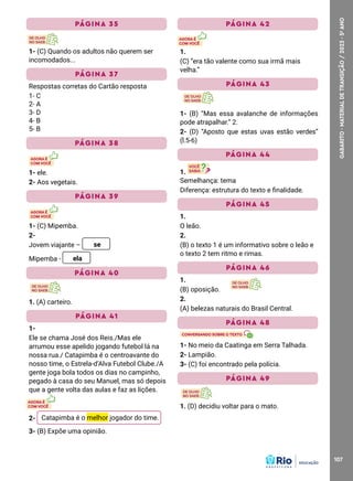 107
GABARITO
·
MATERIAL
DE
TRANSIÇÃO
/
2023
·
5
o
ANO
PÁGINA 35
1- (C) Quando os adultos não querem ser
incomodados...
PÁGINA 37
Respostas corretas do Cartão resposta
1- C
2- A
3- D
4- B
5- B
PÁGINA 38
1- ele.
2- Aos vegetais.
PÁGINA 39
1- (C) Mipemba.
2-
Jovem viajante – se
Mipemba - ela
PÁGINA 40
1. (A) carteiro.
PÁGINA 41
1-
Ele se chama José dos Reis./Mas ele
arrumou esse apelido jogando futebol lá na
nossa rua./ Catapimba é o centroavante do
nosso time, o Estrela-d’Alva Futebol Clube./A
gente joga bola todos os dias no campinho,
pegado à casa do seu Manuel, mas só depois
que a gente volta das aulas e faz as lições.
2- Catapimba é o melhor jogador do time.
3- (B) Expõe uma opinião.
PÁGINA 42
1.
(C) ”era tão valente como sua irmã mais
velha.”
PÁGINA 43
1- (B) “Mas essa avalanche de informações
pode atrapalhar.” 2.
2- (D) “Aposto que estas uvas estão verdes”
(l.5-6)
PÁGINA 44
1.
Semelhança: tema
Diferença: estrutura do texto e finalidade.
PÁGINA 45
1.
O leão.
2.
(B) o texto 1 é um informativo sobre o leão e
o texto 2 tem ritmo e rimas.
PÁGINA 46
1.
(B) oposição.
2.
(A) belezas naturais do Brasil Central.
PÁGINA 48
1- No meio da Caatinga em Serra Talhada.
2- Lampião.
3- (C) foi encontrado pela polícia.
PÁGINA 49
1. (D) decidiu voltar para o mato.
 