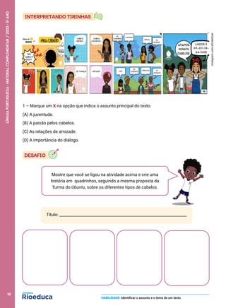 Mostre que você se ligou na atividade acima e crie uma
história em quadrinhos, seguindo a mesma proposta da
Turma do Ubuntu, sobre os diferentes tipos de cabelos.
instagram.com/afrobetizar
1 – Marque um X na opção que indica o assunto principal do texto.
(A) A juventude.
(B) A paixão pelos cabelos.
(C) As relações de amizade.
(D) A importância do diálogo.
Título: _________________________________________________________________
HABILIDADE: Identificar o assunto e o tema de um texto.
10
LÍNGUA
PORTUGUESA
·
MATERIAL
COMPLEMENTAR
/
2023
·
5
o
ANO
 