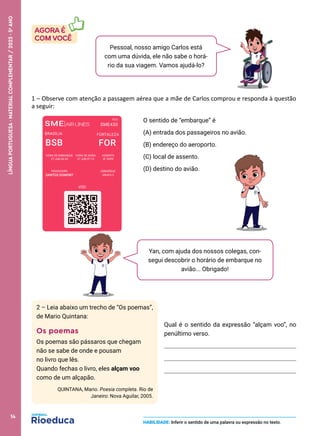 HABILIDADE: Inferir o sentido de uma palavra ou expressão no texto.
Pessoal, nosso amigo Carlos está
com uma dúvida, ele não sabe o horá-
rio da sua viagem. Vamos ajudá-lo?
Yan, com ajuda dos nossos colegas, con-
segui descobrir o horário de embarque no
avião... Obrigado!
2 – Leia abaixo um trecho de “Os poemas”,
de Mario Quintana:
Os poemas
Os poemas são pássaros que chegam
não se sabe de onde e pousam
no livro que lês.
Quando fechas o livro, eles alçam voo
como de um alçapão.
QUINTANA, Mario. Poesia completa. Rio de
Janeiro: Nova Aguilar, 2005.
O sentido de “embarque” é
(A) entrada dos passageiros no avião.
(B) endereço do aeroporto.
(C) local de assento.
(D) destino do avião.
1 – Observe com atenção a passagem aérea que a mãe de Carlos comprou e responda à questão
a seguir:
Qual é o sentido da expressão “alçam voo”, no
penúltimo verso.
BRASÍLIA FORTALEZA
BSB FOR
HORA DE EMBARQUE HORA DE SAÍDA ASSENTO
27 JUN 06:35 27 JUN 07:15 3F SSPR
PASSAGEIRO EMBARQUE
SANTOS DUMONT GRUPO 3
VIDI
SME|AIRLINES
VOO
SME430
14
LÍNGUA
PORTUGUESA
·
MATERIAL
COMPLEMENTAR
/
2023
·
5
o
ANO
 