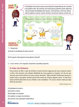 O Valor do Dinheiro
Para ensinar ao filho o valor do dinheiro e tentar diminuir algumas de suas compras inúteis,
a mãe o fez escrever uma relação detalhada de como gastava a mesada. Um dia em que
escrevia com muito esforço as suas contas, ele disse: “Sabe mamãe? Desde que comecei a
anotar tudo o que gasto, sempre penso bem antes de comprar alguma coisa.” A mãe ficou
toda contente pelo êxito do seu método, e ele completou: “Eu nunca compro nada que seja
difícil de escrever.”
clubinho.xalingo.com.br
A finalidade do texto é
(A) divertir o leitor.
(B) divulgar um produto.
(C) explicar a origem do dinheiro.
(D) ensinar uma operação matemática.
A finalidade dos textos pode variar bastante, dependendo do contexto
e do público-alvo. No entanto, de modo geral, podemos listar algumas
das principais finalidades dos textos: conscientizar, informar, opinar,
narrar, explicar, ensinar, instruir, divertir, convencer, alertar, criticar etc.
1 – Responda:
A) Qual é a finalidade do texto acima?
B) Em geral, onde aparece esse gênero textual?
2 – Leia o texto e, em seguida, responda à questão proposta.
HABILIDADE: Identificar a finalidade de textos de diferentes gêneros.
pinterest.com
16
LÍNGUA
PORTUGUESA
·
MATERIAL
COMPLEMENTAR
/
2023
·
5
o
ANO
 