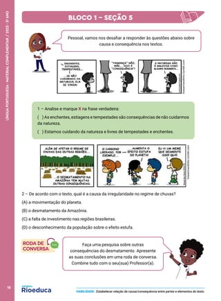 2 – De acordo com o texto, qual é a causa da irregularidade no regime de chuvas?
(A) a movimentação do planeta.
(B) o desmatamento da Amazônia.
(C) a falta de investimento nas regiões brasileiras.
(D) o desconhecimento da população sobre o efeito estufa.
Pessoal, vamos nos desafiar a responder às questões abaixo sobre
causa e consequência nos textos.
1 – Analise e marque X na frase verdadeira:
( ) As enchentes, estiagens e tempestades são consequências de não cuidarmos
da natureza.
( ) Estamos cuidando da natureza e livres de tempestades e enchentes.
tirasarmandinho.tumblr.com
Faça uma pesquisa sobre outras
consequências do desmatamento. Apresente
as suas conclusões em uma roda de conversa.
Combine tudo com o seu(sua) Professor(a).
HABILIDADE: Estabelecer relação de causa/consequência entre partes e elementos do texto.
tirasarmandinho.tumblr.com
BLOCO 1 – SEÇÃO 5
18
LÍNGUA
PORTUGUESA
·
MATERIAL
COMPLEMENTAR
/
2023
·
5
o
ANO
 