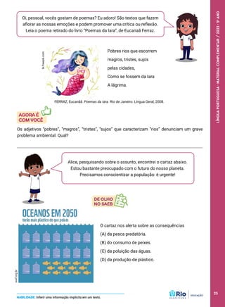 O cartaz nos alerta sobre as consequências
(A) da pesca predatória.
(B) do consumo de peixes.
(C) da poluição das águas.
(D) da produção de plástico.
Oi, pessoal, vocês gostam de poemas? Eu adoro! São textos que fazem
aflorar as nossas emoções e podem promover uma crítica ou reflexão.
Leia o poema retirado do livro “Poemas da Iara”, de Eucanaã Ferraz.
br.freepik.com
Pobres rios que escorrem
magros, tristes, sujos
pelas cidades,
Como se fossem da Iara
A lágrima.
Os adjetivos “pobres”, “magros”, “tristes”, “sujos” que caracterizam “rios” denunciam um grave
problema ambiental. Qual?
HABILIDADE: Inferir uma informação implícita em um texto.
FERRAZ, Eucanãã. Poemas da Iara. Rio de Janeiro: Língua Geral, 2008.
Alice, pesquisando sobre o assunto, encontrei o cartaz abaixo.
Estou bastante preocupado com o futuro do nosso planeta.
Precisamos conscientizar a população: é urgente!
wwf.org.br
25
LÍNGUA
PORTUGUESA
·
MATERIAL
COMPLEMENTAR
/
2023
·
5
o
ANO
25
 