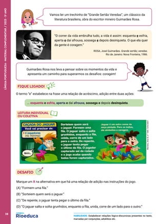 Vamos ler um trechinho de “Grande Sertão Veredas”, um clássico da
literatura brasileira, obra do escritor mineiro Guimarães Rosa.
“O correr da vida embrulha tudo, a vida é assim: esquenta e esfria,
aperta e daí afrouxa, sossega e depois desinquieta. O que ela quer
da gente é coragem.”
ROSA, José Guimarães. Grande sertão; veredas.
Rio de Janeiro: Nova Fronteira, 1986.
Guimarães Rosa nos leva a pensar sobre os momentos da vida e
apresenta um caminho para superarmos os desafios: coragem!
... esquenta e esfria, aperta e daí afrouxa, sossega e depois desinquieta.
O termo “e” estabelece na frase uma relação de acréscimo, adição entre duas ações:
Recreio,
Ano
8,
n.º
369.
5/4/2007.
Marque um X na alternativa em que há uma relação de adição nas instruções do jogo.
(A) “Formem uma fila.”
(B) “Sorteiem quem será o jaguar.”
(C) “De repente, o jaguar tenta pegar o último da fila.”
(D) “O jaguar salta e solta grunhidos, enquanto a fila, unida, corre de um lado para o outro.”
HABILIDADE: Estabelecer relações lógico-discursivas presentes no texto,
marcadas por conjunções, advérbios etc.
28
LÍNGUA
PORTUGUESA
·
MATERIAL
COMPLEMENTAR
/
2023
·
5
o
ANO
28
 