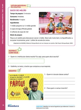 SUCO DE MELÃO
Tempo de preparo: 5 minutos
Consumo: Imediato
Rendimento: 4 copos
Ingredientes
1 melão pequeno ou ½ melão grande
2 copos de água filtrada gelada
2 colheres de sopa de mel
Modo de preparo
Peça a um adulto para descascar e picar o melão. Bata tudo muito bem, no liquidificador, e,
se quiser incrementar, junte 1 colher de sorvete de creme.
Adaptado de AQUINO, Gilda de. Brinque-Book com as crianças na cozinha. São Paulo: Brinque-Book, 2009.
1 – Quem é o locutor desse cartaz?
2 – Para quem o cartaz é escrito?
1 – Quem é o interlocutor desta receita? Ou seja: para quem ela é escrita?
2 – Sublinhe, no texto, o trecho que comprova a sua resposta.
HABILIDADE: Identificar as marcas linguísticas que evidenciam o locutor e o
interlocutor de um texto.
paradapelavida.com.br
34
LÍNGUA
PORTUGUESA
·
MATERIAL
COMPLEMENTAR
/
2023
·
5
o
ANO
34
 