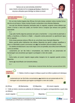 Em um dos muitos lugares das Áfricas, há muito tempo, existiam vários montes forma-
dos de um pó branco. Esses montes ficaram conhecidos como Montes Kabanda.
Aos pés dos Montes Kabanda, banhadas pelo rio sagrado, surgiram várias aldeias que
viriam a formar o reino de Liutabi, um homem forte e corajoso que reinava com grande
autoridade.
[...]
Logo pela manhã, algumas pessoas iam para a machamba – a roça onde era plantado o
milho, a mandioca, o inhame e o feijão –, enquanto outras pescavam ou apanhavam água
do rio sagrado.
Entre essas pessoas estava a filha do rei, uma linda moça chamada Mipemba.
Muito querida pelos habitantes das aldeias, Mipemba era gentil e alegre, espalhava o
amor e a felicidade a quem convivesse com ela. Era também dona de beleza incrível.
Os cabelos emolduravam o seu rosto negro como um jamelão; seus olhos eram brilhantes
como as estrelas.
Justamente por ser tão linda e encantadora, seu destino era ser preservada em
homenagem aos ancestrais que regiam e protegiam o reino de Liutabi.
[...]
Certa tarde, um jovem viajante seguia pelas margens do rio sagrado quando avistou
Mipemba.
Sentiu-se maravilhado com tamanha beleza.
[...]
SILVIA, Márcia. A lenda da Pemba. São Paulo: Larousse do Brasil, 2009.
Vamos ver se você entendeu direitinho!
Leia o trecho retirado do livro A lenda da Pemba e observe os
recursos utilizados para interligar as ideias no texto!
1– Releia o trecho a seguir e indique a quem se refere a palavra em destaque.
Justamente por ser tão linda e encantadora, seu destino era ser preservada em ho-
menagem aos ancestrais que regiam e protegiam o reino de Liutabi.
(A) África. (B) Machamba. (C) Mipemba. (D) Jovem viajante.
2 – Volte ao texto e escreva as palavras em destaque nos lugares correspondentes a quem elas
se referem:
Jovem viajante – Mipemba –
HABILIDADE: Estabelecer relações entre as partes de um texto, identificando repetições
e substituições que contribuem para a continuidade de um texto.
39
LÍNGUA
PORTUGUESA
·
MATERIAL
COMPLEMENTAR
/
2023
·
5
o
ANO
39
 