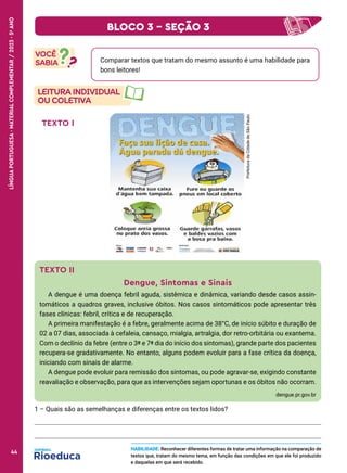 Comparar textos que tratam do mesmo assunto é uma habilidade para
bons leitores!
TEXTO I
.
Prefeitura
da
Cidade
de
São
Paulo
TEXTO II
Dengue, Sintomas e Sinais
A dengue é uma doença febril aguda, sistêmica e dinâmica, variando desde casos assin-
tomáticos a quadros graves, inclusive óbitos. Nos casos sintomáticos pode apresentar três
fases clínicas: febril, crítica e de recuperação.
A primeira manifestação é a febre, geralmente acima de 38°C, de início súbito e duração de
02 a 07 dias, associada à cefaleia, cansaço, mialgia, artralgia, dor retro-orbitária ou exantema.
Com o declínio da febre (entre o 3º e 7º dia do início dos sintomas), grande parte dos pacientes
recupera-se gradativamente. No entanto, alguns podem evoluir para a fase crítica da doença,
iniciando com sinais de alarme.
A dengue pode evoluir para remissão dos sintomas, ou pode agravar-se, exigindo constante
reavaliação e observação, para que as intervenções sejam oportunas e os óbitos não ocorram.
dengue.pr.gov.br
1 – Quais são as semelhanças e diferenças entre os textos lidos?
HABILIDADE: Reconhecer diferentes formas de tratar uma informação na comparação de
textos que, tratam do mesmo tema, em função das condições em que ele foi produzido
e daquelas em que será recebido.
BLOCO 3 – SEÇÃO 3
44
LÍNGUA
PORTUGUESA
·
MATERIAL
COMPLEMENTAR
/
2023
·
5
o
ANO
44
 