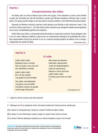 TEXTO II
O Leão
Leão! Leão! Leão!
Rugindo como o trovão
Deu um pulo, e era uma vez
Um cabritinho montês.
Leão! Leão! Leão!
És o rei da criação
Tua goela é uma fornalha
Teu salto, uma labareda
Tua garra, uma navalha
Cortando a presa na queda.
Leão longe, leão perto
Nas areias do deserto.
Leão alto, sobranceiro
Junto do despenhadeiro.
Leão na caça diurna
Saindo a correr da furna.
Leão! Leão! Leão!
Foi Deus que te fez ou não?
[...]
culturagenial.com
1 – Qual é o tema comum aos dois textos?
2 – Marque um X na resposta certa. Os textos tratam do mesmo tema, sendo que
(A) o texto I é composto por versos e o texto II informa sobre o leão.
(B) o texto I é um informativo sobre o leão e o texto II tem ritmo e rimas.
(C) o texto I fala de adereços estéticos e o texto II explica o que é um trovão.
TEXTO I
Comportamento dos leões
Os leões são os únicos felinos que vivem em grupo. Uma alcateia é como uma família
e pode ser formada por até 40 membros, sendo que fêmeas adultas e filhotes são a maior
parte. Um grupo pode chegar a ter até quatro machos adultos, mas dificilmente passa disso.
Quando os filhotes machos crescem, eles deixam sua família e não retornam mais. E há
um bom motivo para isso. [...] O não retorno dos machos que atingiram idade sexual garante
uma maior variabilidade genética da espécie.
Outro fator que afeta o comportamento dos leões é a juba dos machos. Essa pelagem não
é só um mero adereço estético, trata-se de um importante indicador da qualidade de vida e
das capacidades físicas do animal. A cor e o volume da juba podem se alterar com o tempo,
a depender da saúde do leão. cienciahoje.org.br
HABILIDADE: Reconhecer diferentes formas de tratar uma informação na comparação de
textos que, tratam do mesmo tema, em função das condições em que ele foi produzido
e daquelas em que será recebido.
45
LÍNGUA
PORTUGUESA
·
MATERIAL
COMPLEMENTAR
/
2023
·
5
o
ANO
45
 