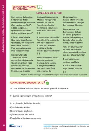 Lampião, lá do Sertão!
Bem no meio da Caantiga
E não falo do “fedô”!
Pois entendam que esse nome
(Seu menino, seu “dotô”)
É dado à vegetação
Que cresce lá no Sertão
Onde a história se “passô”
E foi em Serra Talhada
Num canto desse Sertão
Que nasceu um cangaceiro
O seu nome: Lampião
Para uns muito malvado
Para outros um irmão
Ele era muito brabo
Tinha muita atitude
Alguns dizem, hoje em dia
Que ele era o Robin Hood
Roubava do povo rico
Dava a quem só tinha um tico
De dinheiro e de saúde
Ou talvez fosse um pirata
Mas não navegava não
Ele tinha um olho só
Também era Capitão
Comandava o seu bando
Com muita satisfação
[...]
E esse homem tão temido
Também tinha sentimento!
Um dia se apaixonou
E pediu em casamento
A tal Maria Bonita
Que lhe deu consentimento
[...]
Entre uma batalha e outra
Lampião se divertia
Gostava duma sanfona
E dançava com Maria
Seu bando fazia festa
Até o raiar do dia
Ele dançava forró
Xaxado e também baião
Gostava era das cantigas
Das noites de São João
Numa noite de Luar
Bem cansado de fugir
Da polícia que jamais
Cansou de lhe perseguir
Lampião olhou pro céu
Cantou antes de dormir:
“Olha pro céu meu amor
Vê como ele está lindo
olha praquele balão multicor
que lá no céu vai sumindo.”
E assim adormeceu
Junto da sua Maria
A polícia os encontrou
Logo cedo no outro dia
[...]
Adaptado de: https://maribigio.com/2014/05/08/lampiao-la-do-sertao/. Acessado em 27/02/2023.
1 – Onde acontece a história contada em versos que você acabou de ler?
2 – Quem é o personagem principal dessa história?
3 – No desfecho da história, Lampião
(A) roubava do povo rico.
(B) comandava o seu bando.
(C) foi encontrado pela polícia.
(D) pediu Maria Bonita em casamento.
HABILIDADE: Identificar o conflito gerador do enredo e os elementos que
constroem a narrativa.
48
LÍNGUA
PORTUGUESA
·
MATERIAL
COMPLEMENTAR
/
2023
·
5
o
ANO
48
 