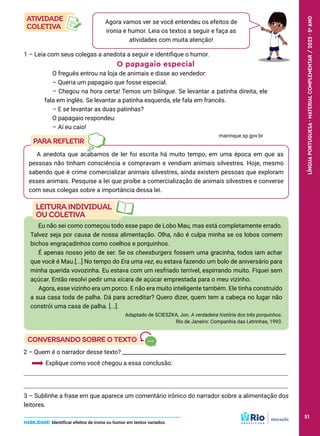 Eu não sei como começou todo esse papo de Lobo Mau, mas está completamente errado.
Talvez seja por causa de nossa alimentação. Olha, não é culpa minha se os lobos comem
bichos engraçadinhos como coelhos e porquinhos.
É apenas nosso jeito de ser. Se os cheesburgers fossem uma gracinha, todos iam achar
que você é Mau.[...] No tempo do Era uma vez, eu estava fazendo um bolo de aniversário para
minha querida vovozinha. Eu estava com um resfriado terrível, espirrando muito. Fiquei sem
açúcar. Então resolvi pedir uma xícara de açúcar emprestada para o meu vizinho.
Agora, esse vizinho era um porco. E não era muito inteligente também. Ele tinha construído
a sua casa toda de palha. Dá para acreditar? Quero dizer, quem tem a cabeça no lugar não
constrói uma casa de palha. [...].
Adaptado de SCIESZKA, Jon. A verdadeira história dos três porquinhos.
Rio de Janeiro: Companhia das Letrinhas, 1993.
2 – Quem é o narrador desse texto? ___________________________________________________________
Explique como você chegou a essa conclusão.
3 – Sublinhe a frase em que aparece um comentário irônico do narrador sobre a alimentação dos
leitores.
A anedota que acabamos de ler foi escrita há muito tempo, em uma época em que as
pessoas não tinham consciência e compravam e vendiam animais silvestres. Hoje, mesmo
sabendo que é crime comercializar animais silvestres, ainda existem pessoas que exploram
esses animais. Pesquise a lei que proíbe a comercialização de animais silvestres e converse
com seus colegas sobre a importância dessa lei.
Agora vamos ver se você entendeu os efeitos de
ironia e humor. Leia os textos a seguir e faça as
atividades com muita atenção!
1 – Leia com seus colegas a anedota a seguir e identifique o humor.
O papagaio especial
O freguês entrou na loja de animais e disse ao vendedor:
– Queria um papagaio que fosse especial.
– Chegou na hora certa! Temos um bilíngue. Se levantar a patinha direita, ele
fala em inglês. Se levantar a patinha esquerda, ele fala em francês.
– E se levantar as duas patinhas?
O papagaio respondeu:
– Aí eu caio!
mairinque.sp.gov.br
HABILIDADE: Identificar efeitos de ironia ou humor em textos variados.
51
LÍNGUA
PORTUGUESA
·
MATERIAL
COMPLEMENTAR
/
2023
·
5
o
ANO
51
 
