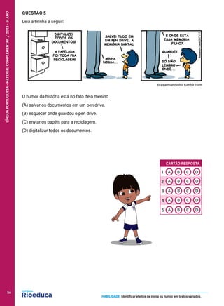 QUESTÃO 5
Leia a tirinha a seguir:
tirasarmandinho.tumblr.com
O humor da história está no fato de o menino
(A) salvar os documentos em um pen drive.
(B) esquecer onde guardou o pen drive.
(C) enviar os papéis para a reciclagem.
(D) digitalizar todos os documentos.
HABILIDADE: Identificar efeitos de ironia ou humor em textos variados.
CARTÃO RESPOSTA
A
A
B C D
A
A B C D
B C D
B C D
A B C D
1
2
3
4
5
56
LÍNGUA
PORTUGUESA
·
MATERIAL
COMPLEMENTAR
/
2023
·
5
o
ANO
56
 
