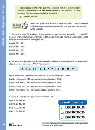 1. Um medicamento foi receitado para um paciente com a seguinte prescrição: 1 comprimido
de 6 em 6 horas. O primeiro comprimido foi tomado às 2 horas da manhã. Quais serão os outros
horários do medicamento ao longo do dia?
( A ) 6h, 12h e 18h.
( B ) 7h, 13h e 19h.
( C ) 8h, 14h e 20h.
( D ) 9h, 15h e 21h.
2. Em um antigo programa de televisão, o jogador falava uma sequência numérica, substituindo
alguns números pela palavra “PIM”. Ficava assim:
1 – 2 – 3 – PIM – 5 – 6 – 7 – PIM – 9 – 10 – 11 – PIM
Quais números na sequência acima foram substituídos pela palavra “PIM”?
( A ) Os números 4, 8 e 12 foram substituídos pela palavra “PIM”.
( B ) Os números 3, 7 e 11 foram substituídos pela palavra “PIM”
( C ) Os números 4, 7 e 11 foram substituídos pela palavra “PIM”.
( D ) Os números 3, 6 e 9 foram substituídos pela palavra “PIM”.
3. Quais das sequências representam múltiplos de 8?
( A ) 10, 18, 24 e 32
( B ) 16, 24, 40 e 48
( C ) 14, 22, 30 e 38
( D ) 12, 20, 28 e 36
Nesta seção, relembramos que uma sequência numérica é formada por
números que obedecem a um padrão de formação. E identificar este padrão é
essencial para darmos continuidade à sequência.
Agora é hora do desafio!
HABILIDADE: Identificar regularidades em sequências numéricas compostas
por múltiplos de um número natural.
Resolva as questões e marque a alternativa certa. Depois, pintando
totalmente o quadradinho correspondente à sua resposta, marque o
cartão-resposta.
CARTÃO RESPOSTA
64
MATEMÁTICA
·
MATERIAL
COMPLEMENTAR
/
2023
·
5
o
ANO
 
