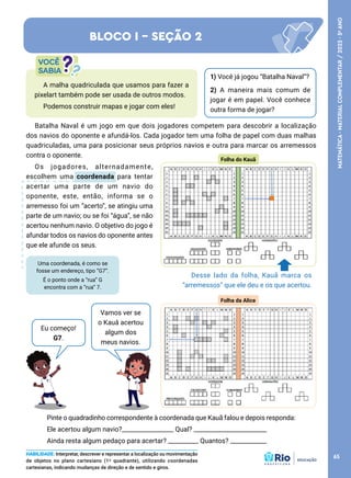 Uma coordenada, é como se
fosse um endereço, tipo ”G7”.
É o ponto onde a “rua” G
encontra com a “rua” 7.
Eu começo!
G7.
Pinte o quadradinho correspondente à coordenada que Kauã falou e depois responda:
Ele acertou algum navio?_________________ Qual? ________________________
Ainda resta algum pedaço para acertar? __________ Quantos? ____________
Batalha Naval é um jogo em que dois jogadores competem para descobrir a localização
dos navios do oponente e afundá-los. Cada jogador tem uma folha de papel com duas malhas
quadriculadas, uma para posicionar seus próprios navios e outra para marcar os arremessos
contra o oponente.
Os jogadores, alternadamente,
escolhem uma coordenada para tentar
acertar uma parte de um navio do
oponente, este, então, informa se o
arremesso foi um “acerto”, se atingiu uma
parte de um navio; ou se foi “água”, se não
acertou nenhum navio. O objetivo do jogo é
afundar todos os navios do oponente antes
que ele afunde os seus.
1) Você já jogou “Batalha Naval”?
2) A maneira mais comum de
jogar é em papel. Você conhece
outra forma de jogar?
A malha quadriculada que usamos para fazer a
pixelart também pode ser usada de outros modos.
Podemos construir mapas e jogar com eles!
BLOCO I - SEÇÃO 2
Vamos ver se
o Kauâ acertou
algum dos
meus navios.
HABILIDADE: Interpretar, descrever e representar a localização ou movimentação
de objetos no plano cartesiano (1º quadrante), utilizando coordenadas
cartesianas, indicando mudanças de direção e de sentido e giros.
Folha do Kauã
Desse lado da folha, Kauã marca os
“arremessos” que ele deu e os que acertou.
Folha da Alice
65
MATEMÁTICA
·
MATERIAL
COMPLEMENTAR
/
2023
·
5
o
ANO
 