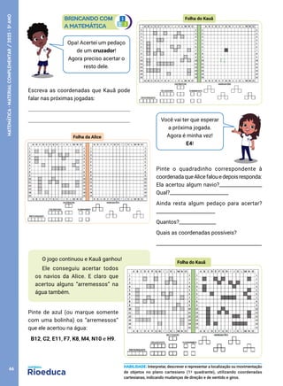 Opa! Acertei um pedaço
de um cruzador!
Agora preciso acertar o
resto dele.
Escreva as coordenadas que Kauã pode
falar nas próximas jogadas:
Você vai ter que esperar
a próxima jogada.
Agora é minha vez!
E4!
Pinte o quadradinho correspondente à
coordenadaqueAlicefalouedepoisresponda:
Ela acertou algum navio?_________________
Qual?________________________
Ainda resta algum pedaço para acertar?
________________________
Quantos?_______________
Quais as coordenadas possíveis?
___________________________________________
O jogo continuou e Kauã ganhou!
Ele conseguiu acertar todos
os navios da Alice. E claro que
acertou alguns “arremessos” na
água também.
Pinte de azul (ou marque somente
com uma bolinha) os “arremessos”
que ele acertou na água:
B12, C2, E11, F7, K8, M4, N10 e H9.
HABILIDADE: Interpretar, descrever e representar a localização ou movimentação
de objetos no plano cartesiano (1º quadrante), utilizando coordenadas
cartesianas, indicando mudanças de direção e de sentido e giros.
Folha do Kauã
Folha da Alice
Folha do Kauã
66
MATEMÁTICA
·
MATERIAL
COMPLEMENTAR
/
2023
·
5
o
ANO
 