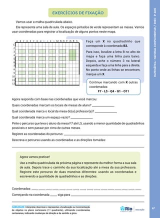 Agora vamos praticar!
Use a malha quadriculada da próxima página e represente da melhor forma a sua sala
de aula. Depois trace o caminho da sua localização até a mesa da sua professora.
Registre este percurso de duas maneiras diferentes: usando as coordenadas e
escrevendo a quantidade de quadradinhos e as direções.
Coordenadas: ____, ____, ____, ____, ____, ____, ____, ____, ____, ____, ____, ____, ____, ____, ____, ____.
Começando na coordenada _____ siga para _____________________________________________________
________________________________________________________________________________________________
Vamos usar a malha quadriculada abaixo.
Ela representa uma sala de aula. Os espaços pintados de verde representam as mesas. Vamos
usar coordenadas para registrar a localização de alguns pontos neste mapa.
EXERCÍCIOS DE FIXAÇÃO
HABILIDADE: Interpretar, descrever e representar a localização ou movimentação
de objetos no plano cartesiano (1º quadrante), utilizando coordenadas
cartesianas, indicando mudanças de direção e de sentido e giros.
Faça um X no quadradinho que
corresponde à coordenada B3.
Para isso, localize a letra B no alto do
mapa e faça uma linha para baixo.
Depois, ache o número 3 na lateral
esquerda e faça uma linha para a direita.
No ponto onde as linhas se encontram,
marque um X.
Continue marcando com X outras
coordenadas:
F7 - L5 - Q4 - G1 - O11
Agora responda com base nas coordenadas que você marcou:
Quais coordenadas marcam os locais de mesas de aluno? ________________
Qual coordenada marca o local da mesa do(a) professor(a)? ________________
Qual coordenada marca um espaço vazio? ________________
Pinte o percurso que leva o aluno da mesa F7 até L5, usando a menor quantidade de quadradinhos
possíveis e sem passar por cima de outras mesas.
Registre as coordenadas do percurso: __________________________________________________________
Descreva o percurso usando as coordenadas e as direções tomadas:
_____________________________________________________________________________________________________
67
MATEMÁTICA
·
MATERIAL
COMPLEMENTAR
/
2023
·
5
o
ANO
 