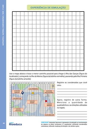 Use o mapa abaixo e trace o menor caminho possível para chegar à Ilha das Garças (figura do
localizador), começando na Ilha da Marina (figura da bolinha vermelha), passando pela Ilha Primeira
(figura da bolinha amarela)
Registre as coordenadas que você
usou.
_____________________________________
_____________________________________
_____________________________________
_____________________________________
Agora, registre de outra forma.
Mencione a quantidade de
quadradinhos e as direções utilizadas
no trajeto.
_____________________________________
_____________________________________
_____________________________________
_____________________________________
10
EXPERIÊNCIA DE SIMULAÇÃO
HABILIDADE: Interpretar, descrever e representar a localização ou movimentação
de objetos no plano cartesiano (1º quadrante), utilizando coordenadas
cartesianas, indicando mudanças de direção e de sentido e giros.
68
MATEMÁTICA
·
MATERIAL
COMPLEMENTAR
/
2023
·
5
o
ANO
 
