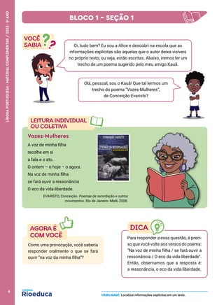 Olá, pessoal, sou o Kauã! Que tal lermos um
trecho do poema “Vozes-Mulheres”,
de Conceição Evaristo?
Vozes-Mulheres
A voz de minha filha
recolhe em si
a fala e o ato.
O ontem – o hoje – o agora.
Na voz de minha filha
se fará ouvir a ressonância
O eco da vida-liberdade.
EVARISTO, Conceição. Poemas de recordação e outros
movimentos. Rio de Janeiro: Malê, 2008.
Como uma provocação, você saberia
responder oralmente o que se fará
ouvir “na voz da minha filha”?
Para responder a essa questão, é preci-
so que você volte aos versos do poema:
“Na voz de minha filha / se fará ouvir a
ressonância / O eco da vida-liberdade”.
Então, observamos que a resposta é:
a ressonância, o eco da vida-liberdade.
HABILIDADE: Localizar informações explícitas em um texto.
Oi, tudo bem? Eu sou a Alice e descobri na escola que as
informações explícitas são aquelas que o autor deixa visíveis
no próprio texto, ou seja, estão escritas. Abaixo, iremos ler um
trecho de um poema sugerido pelo meu amigo Kauã.
BLOCO 1 – SEÇÃO 1
6
LÍNGUA
PORTUGUESA
·
MATERIAL
COMPLEMENTAR
/
2023
·
5
o
ANO
 