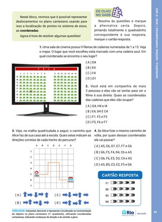 1. Uma sala de cinema possui 9 fileiras de cadeiras numeradas de 1 a 15. Veja
o mapa. O lugar que você escolheu está marcado com uma cadeira azul. Em
qual coordenada se encontra o seu lugar?
( A ) D4
( B ) E4
( C ) F4
( D ) G1
2. Você está em companhia de mais
3 pessoas e elas vão se sentar para ver o
filme à sua direita. Quais as coordenadas
das cadeiras que eles irão ocupar?
( A ) G4, H4 e I4
( B ) E4, D4 E C4
( C ) F1, F2 e F3
( D ) F5, F6 e F7
Neste bloco, revimos que é possível representar
deslocamentos no plano cartesiano usando para
isso a localização de pontos no sistema de eixos,
as coordenadas.
Agora é hora de resolver algumas questões!
( A )
( B )
( C )
( D )
4. Se Alice fizer o mesmo caminho de
volta, por quais dessas coordenadas
ela vai passar?
( A ) A5, C6, D7, E7, F7 e G6
( B ) G6, F5, F4, D4, C6 e A5
( C ) G6, F6, E5, D3, C4 e A5
( D ) A5, B5, C3, E2, F5 e G6
HABILIDADE: Interpretar, descrever e representar a localização ou movimentação
de objetos no plano cartesiano (1º quadrante), utilizando coordenadas
cartesianas, indicando mudanças de direção e de sentido e giros.
Resolva às questões e marque
a alternativa certa. Depois,
pintando totalmente o quadradinho
correspondente à sua resposta,
marque o cartão-resposta.
CARTÃO RESPOSTA
3. Veja, na malha quadriculada a seguir, o caminho que
Alice faz de sua casa até a escola. Quais setas indicam as
direções corretas de cada trecho do percurso?
69
MATEMÁTICA
·
MATERIAL
COMPLEMENTAR
/
2023
·
5
o
ANO
 