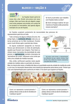As frações surgiram justamente da necessidade das pessoas de
representarem parte de um todo.
Tudo começou há alguns milhares de anos. No
antigo Egito, no continente africano, todo ano, as
terras próximas ao rio Nilo inundavam, ficando
assim muito férteis após o período das cheias.
As águas acabavam apagando as marcas
físicas que demarcavam os lotes de plantação,
aqueles que ficavam nas margens. Para fazer ou
refazer essas marcações da propriedade de cada
pessoa, os agrimensores, também chamados de
“estiradores de corda”, utilizavam uma corda que
tinha uma unidade de medida marcada.
Eles, então, verificavam quantas vezes aquela
unidade de medida cabia no perímetro do terreno.
Mas, na maioria das vezes, a medida não dava um quantidade exata da unidade de medida da corda
e, com isso, foi necessário desenvolver uma maneira de representar parte dessa corda. Tinham que
criar uma representação para a parte de um inteiro. E foi assim que surgiram as frações.
Há muito, muito tempo, a representação
era diferente da que a gente conhece hoje
em dia, mas a ideia era a mesma: representar
uma parte de um inteiro.
Como se representa numericamente 1
pedaço dessa corda se ela for dividida em
2 pedaços iguais?
Como se representa numericamente 1
pedaço dessa corda se ela for dividida em
4 pedaços iguais?
BLOCO I - SEÇÃO 3
HABILIDADE: Identificar frações equivalentes.
1) Você já percebeu que trabalha
com frações todos os dias?
2) Você consegue explicar de que
maneira as frações estão presentes
nesses exemplos?
As frações fazem parte do
nosso dia a dia. Dividir uma pizza com seus
amigos, falar que horas são pra alguém, pagar
uma conta, preparar uma receita, ver o preço de
um produto no mercadinho, são apenas alguns
exemplos do uso de frações.
commons.wikimedia.org/
commons.wikimedia.org/
70
MATEMÁTICA
·
MATERIAL
COMPLEMENTAR
/
2023
·
5
o
ANO
 