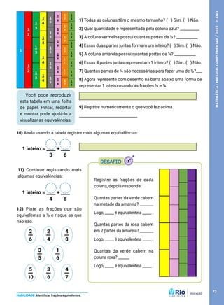 Você pode reproduzir
esta tabela em uma folha
de papel. Pintar, recortar
e montar pode ajudá-lo a
visualizar as equivalências.
Registre as frações de cada
coluna, depois responda:
Quantas partes da verde cabem
na metade da amarela? ________
Logo, _____ é equivalente a _____ .
Quantas partes da rosa cabem
em 2 partes da amarela? ________
Logo, _____ é equivalente a _____ .
Quantas da verde cabem na
coluna roxa? ______
Logo, _____ é equivalente a _____ .
1) Todas as colunas têm o mesmo tamanho? (   ) Sim. (   ) Não.
2) Qual quantidade é representada pela coluna azul? __________
3) A coluna vermelha possui quantas partes de ½? ___________
4) Essas duas partes juntas formam um inteiro? (   ) Sim. (   ) Não.
5) A coluna amarela possui quantas partes de ¼? ___________
6) Essas 4 partes juntas representam 1 inteiro? (   ) Sim. (   ) Não.
7) Quantas partes de ¼ são necessárias para fazer uma de ½?___
8) Agora represente com desenho na barra abaixo uma forma de
representar 1 inteiro usando as frações ½ e ¼.
9) Registre numericamente o que você fez acima.
______________________________
10) Ainda usando a tabela registre mais algumas equivalências:
12) Pinte as frações que são
equivalentes a ½ e risque as que
não são.
HABILIDADE: Identificar frações equivalentes.
11) Continue registrando mais
algumas equivalências:
1 inteiro = ____ + ____
3 6
1 inteiro = ____ + ____
4 8
3
5
__ 1
6
__
2
6
__ 2
4
__ 4
8
__
5
10
__ 3
6
__ 4
7
__
73
MATEMÁTICA
·
MATERIAL
COMPLEMENTAR
/
2023
·
5
o
ANO
 