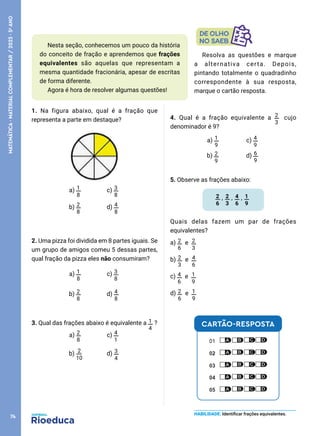 1. Na figura abaixo, qual é a fração que
representa a parte em destaque?
a) 1
8
c) 3
8
b) 2
8
d) 4
8
2. Uma pizza foi dividida em 8 partes iguais. Se
um grupo de amigos comeu 5 dessas partes,
qual fração da pizza eles não consumiram?
a) 1
8
c) 3
8
b) 2
8
d) 4
8
3. Qual das frações abaixo é equivalente a 1
4
?
a) 2
8
c) 4
1
b) 2
10
d) 3
4
4. Qual é a fração equivalente a 2
3
cujo
denominador é 9?
a) 1
9
c) 4
9
b) 2
9
d) 6
9
5. Observe as frações abaixo:
2
6
, 2
3
, 4
6
, 1
9
Quais delas fazem um par de frações
equivalentes?
a) 2
6
e 2
3
b) 2
3
e 4
6
c) 4
6
e 1
9
d) 2
6
e 1
9
Nesta seção, conhecemos um pouco da história
do conceito de fração e aprendemos que frações
equivalentes são aquelas que representam a
mesma quantidade fracionária, apesar de escritas
de forma diferente.
Agora é hora de resolver algumas questões!
HABILIDADE: Identificar frações equivalentes.
Resolva as questões e marque
a alternativa certa. Depois,
pintando totalmente o quadradinho
correspondente à sua resposta,
marque o cartão resposta.
CARTÃO-RESPOSTA
74
MATEMÁTICA
·
MATERIAL
COMPLEMENTAR
/
2023
·
5
o
ANO
 
