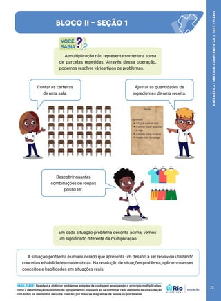 Ajustar as quantidades de
ingredientes de uma receita.
Contar as carteiras
de uma sala.
Descobrir quantas
combinações de roupas
posso ter.
Em cada situação-problema descrita acima, vemos
um significado diferente da multiplicação.
A situação-problema é um enunciado que apresenta um desafio a ser resolvido utilizando
conceitos e habilidades matemáticas. Na resolução de situações-problema, aplicamos esses
conceitos e habilidades em situações reais.
A multiplicação não representa somente a soma
de parcelas repetidas. Através dessa operação,
podemos resolver vários tipos de problemas.
BLOCO II - SEÇÃO 1
HABILIDADE: Resolver e elaborar problemas simples de contagem envolvendo o princípio multiplicativo,
como a determinação do número de agrupamentos possíveis ao se combinar cada elemento de uma coleção
com todos os elementos de outra coleção, por meio de diagramas de árvore ou por tabelas.
75
MATEMÁTICA
·
MATERIAL
COMPLEMENTAR
/
2023
·
5
o
ANO
 