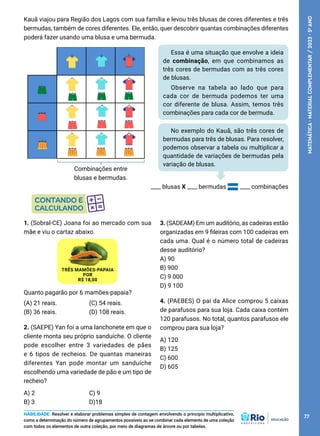 HABILIDADE: Resolver e elaborar problemas simples de contagem envolvendo o princípio multiplicativo,
como a determinação do número de agrupamentos possíveis ao se combinar cada elemento de uma coleção
com todos os elementos de outra coleção, por meio de diagramas de árvore ou por tabelas.
Kauã viajou para Região dos Lagos com sua família e levou três blusas de cores diferentes e três
bermudas, também de cores diferentes. Ele, então, quer descobrir quantas combinações diferentes
poderá fazer usando uma blusa e uma bermuda.
Essa é uma situação que envolve a ideia
de combinação, em que combinamos as
três cores de bermudas com as três cores
de blusas.
Observe na tabela ao lado que para
cada cor de bermuda podemos ter uma
cor diferente de blusa. Assim, temos três
combinações para cada cor de bermuda.
Combinações entre
blusas e bermudas.
____ blusas X ____ bermudas ____ combinações
1. (Sobral-CE) Joana foi ao mercado com sua
mãe e viu o cartaz abaixo.
TRÊS MAMÕES-PAPAIA
POR
R$ 18,00
Quanto pagarão por 6 mamões-papaia?
(A) 21 reais.
(B) 36 reais.
(C) 54 reais.
(D) 108 reais.
2. (SAEPE) Yan foi a uma lanchonete em que o
cliente monta seu próprio sanduíche. O cliente
pode escolher entre 3 variedades de pães
e 6 tipos de recheios. De quantas maneiras
diferentes Yan pode montar um sanduíche
escolhendo uma variedade de pão e um tipo de
recheio?
A) 2
B) 3
C) 9
D)18
No exemplo do Kauã, são três cores de
bermudas para três de blusas. Para resolver,
podemos observar a tabela ou multiplicar a
quantidade de variações de bermudas pela
variação de blusas.
3. (SADEAM) Em um auditório, as cadeiras estão
organizadas em 9 fileiras com 100 cadeiras em
cada uma. Qual é o número total de cadeiras
desse auditório?
A) 90
B) 900
C) 9 000
D) 9 100
4. (PAEBES) O pai da Alice comprou 5 caixas
de parafusos para sua loja. Cada caixa contém
120 parafusos. No total, quantos parafusos ele
comprou para sua loja?
A) 120
B) 125
C) 600
D) 605
77
MATEMÁTICA
·
MATERIAL
COMPLEMENTAR
/
2023
·
5
o
ANO
 