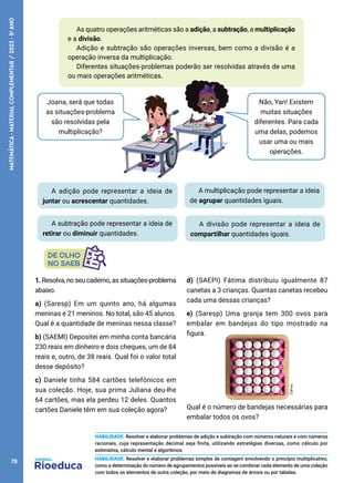 0
Não, Yan! Existem
muitas situações
diferentes. Para cada
uma delas, podemos
usar uma ou mais
operações.
Joana, será que todas
as situações-problema
são resolvidas pela
multiplicação?
As quatro operações aritméticas são a adição, a subtração, a multiplicação
e a divisão.
Adição e subtração são operações inversas, bem como a divisão é a
operação inversa da multiplicação.
Diferentes situações-problemas poderão ser resolvidas através de uma
ou mais operações aritméticas.
A adição pode representar a ideia de
juntar ou acrescentar quantidades.
A subtração pode representar a ideia de
retirar ou diminuir quantidades.
A multiplicação pode representar a ideia
de agrupar quantidades iguais.
A divisão pode representar a ideia de
compartilhar quantidades iguais.
1. Resolva, no seu caderno, as situações-problema
abaixo.
a) (Saresp) Em um quinto ano, há algumas
meninas e 21 meninos. No total, são 45 alunos.
Qual é a quantidade de meninas nessa classe?
b) (SAEMI) Depositei em minha conta bancária
230 reais em dinheiro e dois cheques, um de 84
reais e, outro, de 38 reais. Qual foi o valor total
desse depósito?
c) Daniele tinha 584 cartões telefônicos em
sua coleção. Hoje, sua prima Juliana deu-lhe
64 cartões, mas ela perdeu 12 deles. Quantos
cartões Daniele têm em sua coleção agora?
d) (SAEPI) Fátima distribuiu igualmente 87
canetas a 3 crianças. Quantas canetas recebeu
cada uma dessas crianças?
e) (Saresp) Uma granja tem 300 ovos para
embalar em bandejas do tipo mostrado na
figura.
Qual é o número de bandejas necessárias para
embalar todos os ovos?
Canva
HABILIDADE: Resolver e elaborar problemas de adição e subtração com números naturais e com números
racionais, cuja representação decimal seja finita, utilizando estratégias diversas, como cálculo por
estimativa, cálculo mental e algoritmos.
HABILIDADE: Resolver e elaborar problemas simples de contagem envolvendo o princípio multiplicativo,
como a determinação do número de agrupamentos possíveis ao se combinar cada elemento de uma coleção
com todos os elementos de outra coleção, por meio de diagramas de árvore ou por tabelas.
78
MATEMÁTICA
·
MATERIAL
COMPLEMENTAR
/
2023
·
5
o
ANO
 