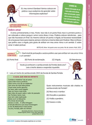 LEMBRE-SE:
Algumas informações de um
texto estão muito óbvias,
quase que piscando. A gente
volta ao texto e já identifica
o que está procurando. Essas
são informações explícitas.
HABILIDADE: Localizar informações explícitas em um texto.
Quais instrumentos musicais são citados no
samba-enredo da Portela?
​
(A) Reco-reco e tambor.
(B) Chocalho e pandeiro.
(C) Violão e pandeiro.
(D) Cavaco e viola.
O AZUL QUE VEM DO INFINITO
“Lendas e mistérios” de um amor
Casa onde mora a profecia
Clara como a luz de um esplendor
Cem anos da mais bela poesia
Vivam esse sonho genuíno
De fazer valer nosso legado
Vejo um futuro mais lindo
Nas mãos de quem sabe o valor do passado
Ser Portela é tanto mais
Que nem cabe explicação
Basta ouvir os Baluartes
Pra chorar de emoção.
Cavaco e viola... A velha linhagem
A benção Monarco pra essa homenagem
O céu de Madureira é mais bonito
Te amo, Portela, além do infinito!
Wanderley Monteiro, Vinicios Ferreira,
Rafael Gigante, Edmar Junior, Bira, Marcelão
gresportela.com.br
Oi, meu nome é Dandara! Vamos colocar em
prática o que acabamos de aprender sobre
informações explícitas?
Sobre amar
O amor, primeiramente, é meu. Ponto. Isso não é um ponto final, mas é o primeiro ponto a
ser colocado e coloco porque o amor como disse, é meu. Poderia colocar reticências... para
que não houvesse um final. Ou mesmo colocar um ponto e vírgula; se houvesse necessidade
de uma pausa maior para respirar, pensar e retomar a mesma ideia sem finalizar. Mas confesso
que prefiro usar a vírgula, pois gosto de atribuir em meu amor ritmo e um sentido. E sobre
amar: é saber pontuar.
BOTELHO, Aline. Há quatro anos sou preta. Rio de Janeiro: Rubi, 2023.
2 – Leia um trecho do samba-enredo 2023 da Escola de Samba Portela:
1– Qual sinal de pontuação a autora prefere usar para atribuir em seu amor ritmo
e um sentido?
Vocês já conhecem o samba-enredo da Portela deste ano?
Leia o trecho abaixo e responda à questão.
(A) Ponto final. (B) Ponto de exclamação. (C) Vírgula. (D) Reticências.
LEMBRE-SE:
Algumas informações de um
texto estão muito óbvias,
quase que piscando. A gente
volta ao texto e já identifica
o que está procurando. Essas
são informações explícitas.
7
LÍNGUA
PORTUGUESA
·
MATERIAL
COMPLEMENTAR
/
2023
·
5
o
ANO
 