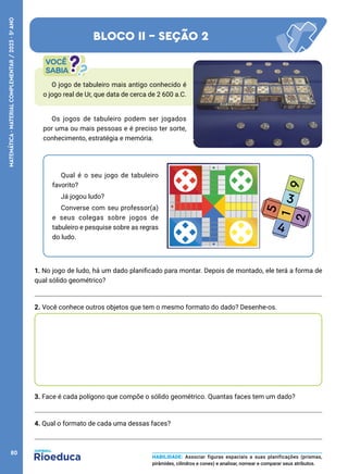 O jogo de tabuleiro mais antigo conhecido é
o jogo real de Ur, que data de cerca de 2 600 a.C.
Qual é o seu jogo de tabuleiro
favorito?
Já jogou ludo?
Converse com seu professor(a)
e seus colegas sobre jogos de
tabuleiro e pesquise sobre as regras
do ludo.
Os jogos de tabuleiro podem ser jogados
por uma ou mais pessoas e é preciso ter sorte,
conhecimento, estratégia e memória.
1. No jogo de ludo, há um dado planificado para montar. Depois de montado, ele terá a forma de
qual sólido geométrico?
2. Você conhece outros objetos que tem o mesmo formato do dado? Desenhe-os.
3. Face é cada polígono que compõe o sólido geométrico. Quantas faces tem um dado?
4. Qual o formato de cada uma dessas faces?
BLOCO II - SEÇÃO 2
HABILIDADE: Associar figuras espaciais a suas planificações (prismas,
pirâmides, cilindros e cones) e analisar, nomear e comparar seus atributos.
80
MATEMÁTICA
·
MATERIAL
COMPLEMENTAR
/
2023
·
5
o
ANO
 
