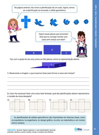 Na página anterior, nós vimos a planificação de um cubo. Agora, vamos
ver a planificação se tornando o sólido geométrico.
Vejam essas placas que encontrei!
Será que eu consigo montar uma
caixa sem tampa com elas?
As planificações de sólidos geométricos são importantes em diversas áreas, como
na arquitetura, na engenharia, no design gráfico, na arte, na matemática e em muitos
outros campos.
HABILIDADE: Associar figuras espaciais a suas planificações (prismas,
pirâmides, cilindros e cones) e analisar, nomear e comparar seus atributos.
A
C
B
Yan, com a ajuda do seu avô, juntou as três placas, como na representação abaixo.
1. Observando a imagem, o que é preciso fazer para formar a caixa sem tampa?
2. Caso Yan quisesse fazer uma caixa toda fechada, qual das planificações abaixo representaria
o modelo de caixa desejado?
A) B) C) D)
81
MATEMÁTICA
·
MATERIAL
COMPLEMENTAR
/
2023
·
5
o
ANO
 