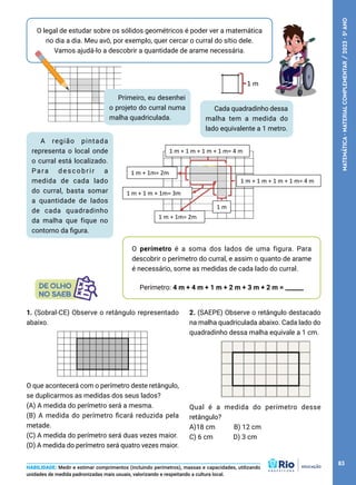 O legal de estudar sobre os sólidos geométricos é poder ver a matemática
no dia a dia. Meu avô, por exemplo, quer cercar o curral do sítio dele.
Vamos ajudá-lo a descobrir a quantidade de arame necessária.
Cada quadradinho dessa
malha tem a medida do
lado equivalente a 1 metro.
A região pintada
representa o local onde
o curral está localizado.
Para descobrir a
medida de cada lado
do curral, basta somar
a quantidade de lados
de cada quadradinho
da malha que fique no
contorno da figura.
O perímetro é a soma dos lados de uma figura. Para
descobrir o perímetro do curral, e assim o quanto de arame
é necessário, some as medidas de cada lado do curral.
Perímetro: 4 m + 4 m + 1 m + 2 m + 3 m + 2 m = ______
HABILIDADE: Medir e estimar comprimentos (incluindo perímetros), massas e capacidades, utilizando
unidades de medida padronizadas mais usuais, valorizando e respeitando a cultura local.
1 m
1 m + 1 m + 1 m + 1 m= 4 m
1 m + 1 m + 1 m + 1 m= 4 m
1 m
1 m + 1m= 2m
1 m + 1 m + 1m= 3m
1 m + 1m= 2m
1. (Sobral-CE) Observe o retângulo representado
abaixo.
O que acontecerá com o perímetro deste retângulo,
se duplicarmos as medidas dos seus lados?
(A) A medida do perímetro será a mesma.
(B) A medida do perímetro ficará reduzida pela
metade.
(C) A medida do perímetro será duas vezes maior.
(D) A medida do perímetro será quatro vezes maior.
2. (SAEPE) Observe o retângulo destacado
na malha quadriculada abaixo. Cada lado do
quadradinho dessa malha equivale a 1 cm.
Qual é a medida do perímetro desse
retângulo?
A)18 cm B) 12 cm
C) 6 cm D) 3 cm
Primeiro, eu desenhei
o projeto do curral numa
malha quadriculada.
83
MATEMÁTICA
·
MATERIAL
COMPLEMENTAR
/
2023
·
5
o
ANO
 