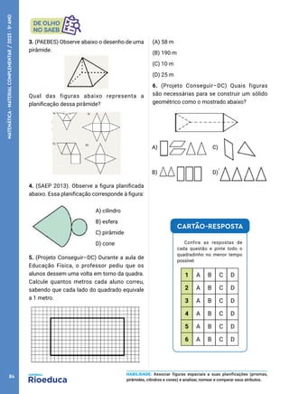 3. (PAEBES) Observe abaixo o desenho de uma
pirâmide.
Qual das figuras abaixo representa a
planificação dessa pirâmide?
4. (SAEP 2013). Observe a figura planificada
abaixo. Essa planificação corresponde à figura:
A) cilindro
B) esfera
C) pirâmide
D) cone
5. (Projeto Conseguir–DC) Durante a aula de
Educação Física, o professor pediu que os
alunos dessem uma volta em torno da quadra.
Calcule quantos metros cada aluno correu,
sabendo que cada lado do quadrado equivale
a 1 metro.
(A) 58 m
(B) 190 m
(C) 10 m
(D) 25 m
6. (Projeto Conseguir–DC) Quais figuras
são necessárias para se construir um sólido
geométrico como o mostrado abaixo?
C)
A)
B) D)
CARTÃO-RESPOSTA
Confira as respostas de
cada questão e pinte todo o
quadradinho no menor tempo
possível.
1 A B C D
2 A B C D
3 A B C D
4 A B C D
5 A B C D
6 A B C D
HABILIDADE: Associar figuras espaciais a suas planificações (prismas,
pirâmides, cilindros e cones) e analisar, nomear e comparar seus atributos.
84
MATEMÁTICA
·
MATERIAL
COMPLEMENTAR
/
2023
·
5
o
ANO
 