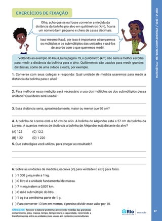 Olha, acho que se eu fosse converter a medida da
distância da bolinha pro alvo em quilômetros (Km), ficaria
um número bem pequeno e cheio de casas decimais.
Isso mesmo Kauã, por isso é importante observarmos
os múltiplos e os submúltiplos das unidades e usá-los
de acordo com o que queremos medir.
Voltando ao exemplo do Kauã, lá na página 79, o quilômetro (km) não seria a melhor escolha
para medir a distância da bolinha para o alvo. Quilômetros são usados para medir grandes
distâncias, como de uma cidade a outra, por exemplo.
1. Converse com seus colegas e responda: Qual unidade de medida usaremos para medir a
distância da bolinha para o alvo?
2. Para melhorar essa medição, será necessário o uso dos múltiplos ou dos submúltiplos dessa
unidade? Qual deles será usado?
3. Essa distância seria, aproximadamente, maior ou menor que 90 cm?
4. A bolinha de Lorena está a 65 cm do alvo. A bolinha do Alejandro está a 57 cm da bolinha da
Lorena. A quantos metros de distância a bolinha de Alejandro está distante do alvo?
(A) 122 (C) 12,2
(B) 1,22 (D) 1 220
5. Que estratégias você utilizou para chegar ao resultado?
6. Sobre as unidades de medidas, escreva (V) para verdadeiro e (F) para falso.
(   ) 1 000 g equivale a 1 kg.
(   ) O litro é a unidade fundamental de massa.
(   ) 7 m equivalem a 0,007 km.
(   ) O ml é submúltiplo do litro.
(   ) 1 cg é a centésima parte de 1 g.
(   ) Para converter 13 km em metros, é preciso dividir esse valor por 10.
EXERCÍCIOS DE FIXAÇÃO
HABILIDADE: Resolver e elaborar problemas envolvendo medidas das grandezas
comprimento, área, massa, tempo, temperatura e capacidade, recorrendo a
transformações entre as unidades mais usuais em contextos socioculturais.
87
MATEMÁTICA
·
MATERIAL
COMPLEMENTAR
/
2023
·
5
o
ANO
 