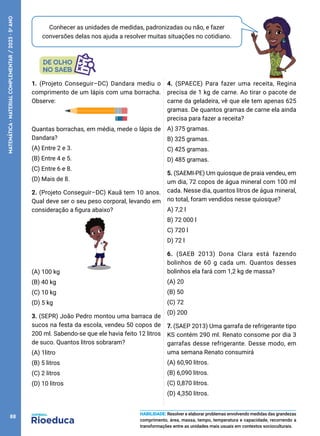 Conhecer as unidades de medidas, padronizadas ou não, e fazer
conversões delas nos ajuda a resolver muitas situações no cotidiano.
1. (Projeto Conseguir–DC) Dandara mediu o
comprimento de um lápis com uma borracha.
Observe:
Quantas borrachas, em média, mede o lápis de
Dandara?
(A) Entre 2 e 3.
(B) Entre 4 e 5.
(C) Entre 6 e 8.
(D) Mais de 8.
2. (Projeto Conseguir–DC) Kauã tem 10 anos.
Qual deve ser o seu peso corporal, levando em
consideração a figura abaixo?
(A) 100 kg
(B) 40 kg
(C) 10 kg
(D) 5 kg
3. (SEPR) João Pedro montou uma barraca de
sucos na festa da escola, vendeu 50 copos de
200 ml. Sabendo-se que ele havia feito 12 litros
de suco. Quantos litros sobraram?
(A) 1litro
(B) 5 litros
(C) 2 litros
(D) 10 litros
4. (SPAECE) Para fazer uma receita, Regina
precisa de 1 kg de carne. Ao tirar o pacote de
carne da geladeira, vê que ele tem apenas 625
gramas. De quantos gramas de carne ela ainda
precisa para fazer a receita?
A) 375 gramas.
B) 325 gramas.
C) 425 gramas.
D) 485 gramas.
5. (SAEMI-PE) Um quiosque de praia vendeu, em
um dia, 72 copos de água mineral com 100 ml
cada. Nesse dia, quantos litros de água mineral,
no total, foram vendidos nesse quiosque?
A) 7,2 l
B) 72 000 l
C) 720 l
D) 72 l
6. (SAEB 2013) Dona Clara está fazendo
bolinhos de 60 g cada um. Quantos desses
bolinhos ela fará com 1,2 kg de massa?
(A) 20
(B) 50
(C) 72
(D) 200
7. (SAEP 2013) Uma garrafa de refrigerante tipo
KS contém 290 ml. Renato consome por dia 3
garrafas desse refrigerante. Desse modo, em
uma semana Renato consumirá
(A) 60,90 litros.
(B) 6,090 litros.
(C) 0,870 litros.
(D) 4,350 litros.
HABILIDADE: Resolver e elaborar problemas envolvendo medidas das grandezas
comprimento, área, massa, tempo, temperatura e capacidade, recorrendo a
transformações entre as unidades mais usuais em contextos socioculturais.
88
MATEMÁTICA
·
MATERIAL
COMPLEMENTAR
/
2023
·
5
o
ANO
 