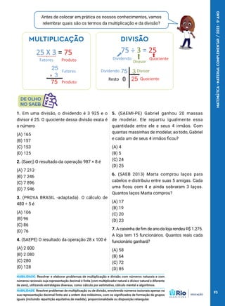 Antes de colocar em prática os nossos conhecimentos, vamos
relembrar quais são os termos da multiplicação e da divisão?
1. Em uma divisão, o dividendo é 3 925 e o
divisor é 25. O quociente dessa divisão exata é
o número
(A) 165
(B) 157
(C) 153
(D) 125
2. (Saerj) O resultado da operação 987 × 8 é
(A) 7 213
(B) 7 246
(C) 7 896
(D) 7 946
3. (PROVA BRASIL -adaptada). O cálculo de
480 ÷ 5 é
(A) 106
(B) 96
(C) 86
(D) 76
4. (SAEPE) O resultado da operação 28 x 100 é
(A) 2 800
(B) 2 080
(C) 280
(D) 128
5. (SAEMI-PE) Gabriel ganhou 20 massas
de modelar. Ele repartiu igualmente essa
quantidade entre ele e seus 4 irmãos. Com
quantas massinhas de modelar, ao todo, Gabriel
e cada um de seus 4 irmãos ficou?
(A) 4
(B) 5
(C) 24
(D) 25
6. (SAEB 2013) Marta comprou laços para
cabelos e distribuiu entre suas 5 amigas. Cada
uma ficou com 4 e ainda sobraram 3 laços.
Quantos laços Marta comprou?
(A) 17
(B) 19
(C) 20
(D) 23
7. A caixinha de fim de ano da loja rendeu R$ 1.275.
A loja tem 15 funcionários. Quantos reais cada
funcionário ganhará?​
(A) 58
(B) 64
(C) 72
(D) 85
HABILIDADE: Resolver e elaborar problemas de multiplicação e divisão com números naturais e com
números racionais cuja representação decimal é finita (com multiplicador natural e divisor natural e diferente
de zero), utilizando estratégias diversas, como cálculo por estimativa, cálculo mental e algoritmos.
HABILIDADE: Resolver problemas de multiplicação ou de divisão, envolvendo números racionais apenas na
sua representação decimal finita até a ordem dos milésimos, com os significados de formação de grupos
iguais (incluindo repartição equitativa de medida), proporcionalidade ou disposição retangular.
MULTIPLICAÇÃO
X
25 X 3 = 75
25
3
Fatores Produto
75
Fatores
Produto
DIVISÃO
75 ÷ 3 = 25
Dividendo
Divisor
Quociente
75 3
25
0
Dividendo Divisor
Quociente
Resto
93
MATEMÁTICA
·
MATERIAL
COMPLEMENTAR
/
2023
·
5
o
ANO
 