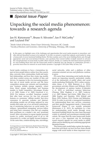 Journal of Public Affairs (2012)
Published online in Wiley Online Library
(www.wileyonlinelibrary.com) DOI: 10.1002/pa.1412

■ Special Issue Paper

Unpacking the social media phenomenon:
towards a research agenda
Jan H. Kietzmann1*, Bruno S. Silvestre2, Ian P. McCarthy1
and Leyland Pitt1
1
2

Beedie School of Business, Simon Fraser University, Vancouver, BC, Canada
Faculty of Business and Economics, University of Winnipeg, Winnipeg, MB, Canada

In this paper, we highlight some of the challenges and opportunities that social media presents to researchers, and
offer relevant theoretical avenues to be explored. To do this, we present a model that unpacks social media by using
a honeycomb of seven functional building blocks. We then examine each of the seven building blocks and, through
appropriate social and socio-technical theories, raise questions that warrant further in-depth research to advance
the conceptualization of social media in public affairs research. Finally, we combine the individual research questions
for each building block back into the honeycomb model to illustrate how the theories in combination provide a
powerful macro-lens for research on social media dynamics. Copyright © 2012 John Wiley & Sons, Ltd.

Social media continues to have a tremendous impact on how people behave online; how they search,
play, converse, form communities, build and maintain relationships; and how they create, tag, modify
and share content across any number of sites and
devices. In response to the ever-increasing penetration rate of social media services and the ﬁerce
competition among new entrants and incumbents,
new business models emerge regularly, where
ﬁrms blend unique technologies and business
models to build competitive advantages (Godes
et al., 2005; Godes et al., 2009; Gnyawali et al.,
2010). For instance, so-called ‘freemium models’
that offer basic services for free but advanced
features at a premium, ‘afﬁliate models’ that drive
consumers to associate websites and Internetadvertising models are all being replaced by new
models that make use of an advanced understanding of monitoring behaviour on social media. For
instance, ‘personalized retargeting’ services follow
and bring back consumers who did not complete
their purchases on a retailer’s site, and ‘promoted
tweets’ allow advertisers to expose regular, personal
tweets (i.e. public, text-based posts of up to 140
characters) to a wider yet highly focused audience.
At the same time, content-sharing sites, microblogs,
*Correspondence to: Jan H. Kietzmann, Beedie School of Business,
Simon Fraser University, 500 Granville Street, Vancouver, BC,
V6C 1W6, Canada.
E-mail: jan_kietzmann@sfu.ca

Copyright © 2012 John Wiley & Sons, Ltd.

social networks, wikis and a plethora of other
consumer-oriented services and platforms continue
to grow.
Of course these interesting social media developments are impacting research, particularly studies
of at the intersection of public affairs and social
media marketing (Terblanche, 2011), online communities (Jones et al., 2004; Bateman et al., 2010),
government activities (Waters and Williams, 2011),
the development of opinion leaders (Crittenden
et al., 2011) or individual customer behaviour
(Thomas, 2004; Hughner et al., 2007; Leskovec
et al., 2007; Büttner and Göritz, 2008; Zhao et al.,
2008; Kaplan and Haenlein, 2010; Kilduff and
Brass, 2010; Neilson, 2010; Ozanne and Ballantine,
2010). In order to provide a managerial foundation
for understanding these new services, consumers
and their speciﬁc engagement needs, a honeycomb
framework (Figure 1) was recently presented
(Kietzmann et al., 2011). Its usefulness as a lens
for understanding social media through seven
functional building blocks has since been discussed
widely in scholarly and practitioner-oriented publications. We argue that the same honeycomb model
can serve a very important role for developing
sound research agenda for social media in public
affairs and for identifying and combining appropriate
theoretical lenses.
This honeycomb model helps explain the implications that each block can have for how ﬁrms should
engage with social media in three important ways.

 