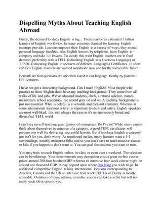 Dispelling Myths About Teaching English
Abroad
Firstly, the demand to study English is big... There may be an estimated 1 billion
learners of English worldwide. In many countries demand for learning English
outstrips provide. Learners improve their English in a variety of ways; they attend
personal language faculties, take English lessons by telephone, learn English in-
company and take 1-1 lessons. To satisfy this want English teachers are in fixed
demand; preferably with a TEFL (Educating English as a Overseas Language) or
TESOL (Educating English to speakers of different Languages) Certificates. In short,
certified English teachers are wanted worldwide now and for the foreseeable future.
Beneath are four questions we are often asked at our language faculty by potential
EFL lecturers.
I have not got a instructing background. Can I teach English? Most people who
practice to show English don't have any teaching background. They come from all
walks of life and jobs. We've educated students, chefs, a retired solicitor, nurses,
mainstream school academics, the record goes on and on. A teaching background is
just not essential. What is helpful is a versatile and pleasant character. Whereas in
some international locations a level is important to show and native English speakers
are most well-liked, this isn't always the case as it's an enormously broad and
diversified TEFL world.
I can't see myself teaching giant classes of youngsters. Do I've to? While many cannot
think about themselves in entrance of a category; a good TEFL certificates will
prepare you well for delivering successful lessons. But if teaching English a category
just isn't for you, don't worry. As mentioned earlier, many learners want a 1-1
surroundings, notably enterprise folks and so you don't have to teach massive classes
or kids if you happen to don't want to. You can goal the students you want to train.
You may train to teach English online, in-class or even over a weekend. The selection
can be bewildering. Your determination may depend on cost; a great on-line course
prices around 200-four hundred GBP whereas an intensive four week course might be
around one thousand GBP. It may depend upon where Our Blog you wish to go. In
additional competitive English talking international locations corresponding to
America, Canada and the UK an intensive four week CELTA or Trinity is mostly
advisable. Outdoors of those nations, an online course can take you far but will not
imply each job is open to you.
 