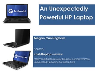 An Unexpectedly
     Powerful HP Laptop


Megan Cunningham


Source:
cash4laptops review
http://cash4laptopsreview.blogspot.com/2012/07/an-
unexpectedly-powerful-hp-laptop.html
 