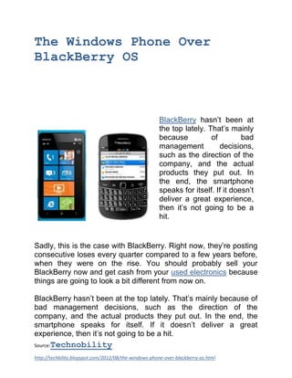 The Windows Phone Over
BlackBerry OS
                                                       BlackBerry hasn’t been at
                                                       the top lately. That’s mainly
                                                       because          of         bad
                                                       management          decisions,
                                                       such as the direction of the
                                                       company, and the actual
                                                       products they put out. In
                                                       the end, the smartphone
                                                       speaks for itself. If it doesn’t
                                                       deliver a great experience,
                                                       then it’s not going to be a
                                                       hit.


Sadly, this is the case with BlackBerry. Right now, they’re posting
consecutive loses every quarter compared to a few years before,
when they were on the rise. You should probably sell your
BlackBerry now and get cash from your used electronics because
things are going to look a bit different from now on.

BlackBerry hasn’t been at the top lately. That’s mainly because of
bad management decisions, such as the direction of the
company, and the actual products they put out. In the end, the
smartphone speaks for itself. If it doesn’t deliver a great
experience, then it’s not going to be a hit.

Source:   Technobility
http://techbility.blogspot.com/2012/08/the-windows-phone-over-blackberry-os.html
 