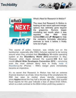 What’s Next for Research In Motion?

                            The news that Research In Motion is
                            looking at last resort split-and-merger
                            options has definitely gone beyond
                            the grapevine. Rumors began
                            circulating last month when it was
                            reported       that      RIM      hired
                            bankersRBC and JP Morgan to help
                            the company formulate alternative
                            avenues to save it before it finally
                            runs out of gas.


This course of action, however, was initially put on the
backburner, especially after RIM’s fortunes seemed to be turning
around when they unveiled their BlackBerry 10 mobile operating
system at the BlackBerry World 2012 convention in May.
However, when Apple demoed the superior iOS 6 at last
month’sWorld Wide Developers Convention 2012 – convincing
even the most stalwart Berry fans to finally trade in
BlackBerrys for iPhones – RIM’s merger plans immediately
became an imperative.

It’s no secret that Research In Motion has had an extreme
financial downturn as of late. Once the king of the smartphone hill,
RIM has seen its market share dwindle increasingly
since Appleentered the fray half a decade ago. RIM’s first quarter
fiscal reports for this year indicate a loss of about $125 million,
which is a stark contrast to the $934 million profit they posted in
 