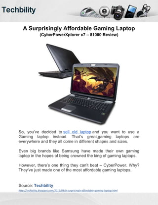 A Surprisingly Affordable Gaming Laptop
                 (CyberPowerXplorer x7 – 81000 Review)




So, you’ve decided to sell old laptop and you want to use a
Gaming laptop instead. That’s great,gaming laptops are
everywhere and they all come in different shapes and sizes.

Even big brands like Samsung have made their own gaming
laptop in the hopes of being crowned the king of gaming laptops.

However, there’s one thing they can’t beat – CyberPower. Why?
They’ve just made one of the most affordable gaming laptops.


Source: Techbility
http://techbility.blogspot.com/2012/08/a-surprisingly-affordable-gaming-laptop.html
 