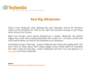 Best Big Ultrabooks

Quite a few ultrabooks were released last year. Basically, they’re the Windows
version of the MacBook Air. They’re thin, light and powerful enough to get things
done without any hiccups.

Right now though, we’re seeing divergences in design. Ultrabooks are getting
bigger than usual. We’re seeing ultrabooks with screens 14 – 15 inches. Some even
have optical drives, but they’re still marketed as an ultrabook!

Fortunately though, these big – screen ultrabooks are made with quality parts. You
don’t have to worry about them failing. Bigger means better right? Of course!So
let’s take a look at some big – screen ultrabooks and see If you are going to sell
your laptopfor these ultrabooks




Source:
http://technogoblog.wordpress.com/2012/08/23/best-big-ultrabooks/
 