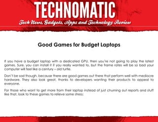 Good Games for Budget Laptops


If you have a budget laptop with a dedicated GPU, then you’re not going to play the latest
games. Sure, you can install it if you really wanted to, but the frame rates will be so bad your
computer will feel like a century – old turtle.

Don’t be sad though, because there are good games out there that perform well with mediocre
hardware. They also look great, thanks to developers wanting their products to appeal to
everyone.

For those who want to get more from their laptop instead of just churning out reports and stuff
like that, look to these games to relieve some stress:
 