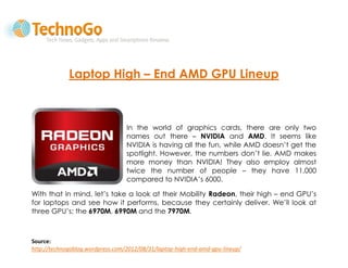 Laptop High – End AMD GPU Lineup



                                  In the world of graphics cards, there are only two
                                  names out there – NVIDIA and AMD. It seems like
                                  NVIDIA is having all the fun, while AMD doesn’t get the
                                  spotlight. However, the numbers don’t lie. AMD makes
                                  more money than NVIDIA! They also employ almost
                                  twice the number of people – they have 11,000
                                  compared to NVIDIA’s 6000.

With that in mind, let’s take a look at their Mobility Radeon, their high – end GPU’s
for laptops and see how it performs, because they certainly deliver. We’ll look at
three GPU’s: the 6970M, 6990M and the 7970M.



Source:
http://technogoblog.wordpress.com/2012/08/31/laptop-high-end-amd-gpu-lineup/
 